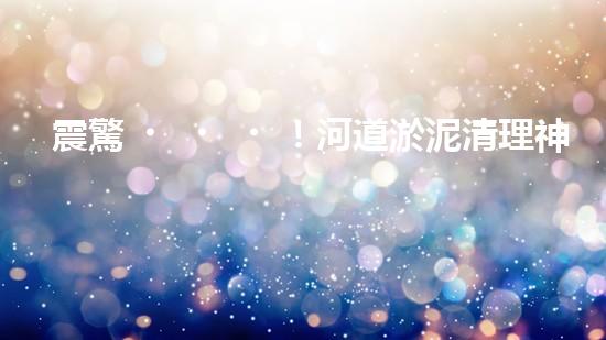 震驚！河道淤泥清理神器？好用嗎？